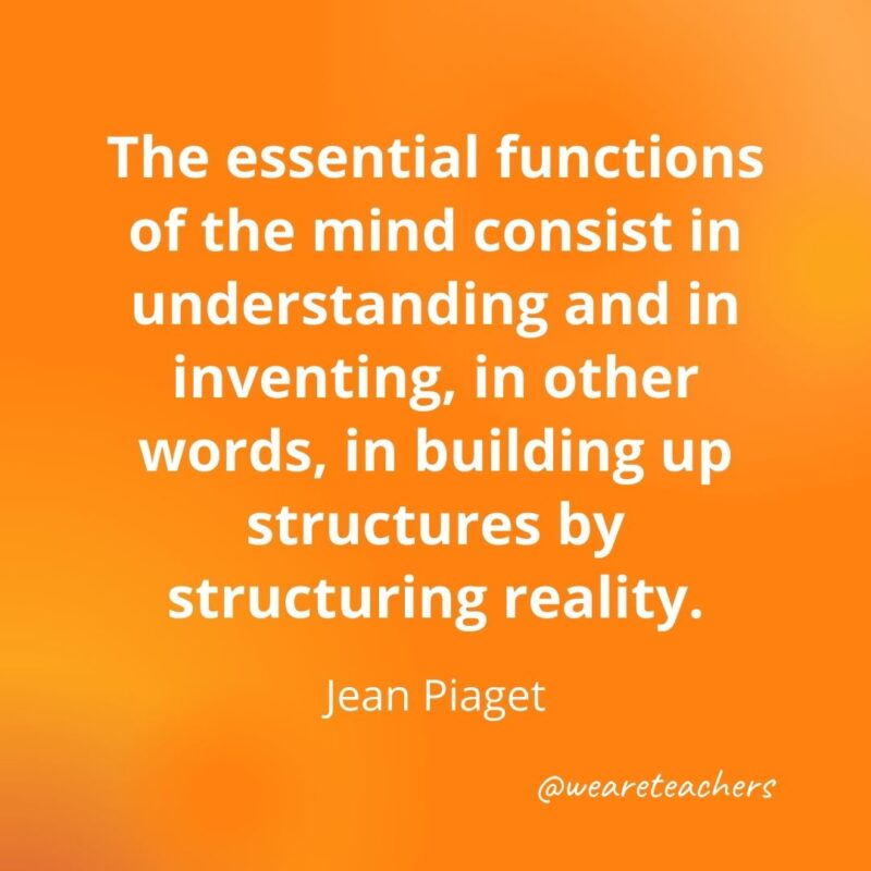 The essential functions of the mind consist in understanding and in inventing, in other words, in building up structures by structuring reality. —Jean Piaget- motivational quotes