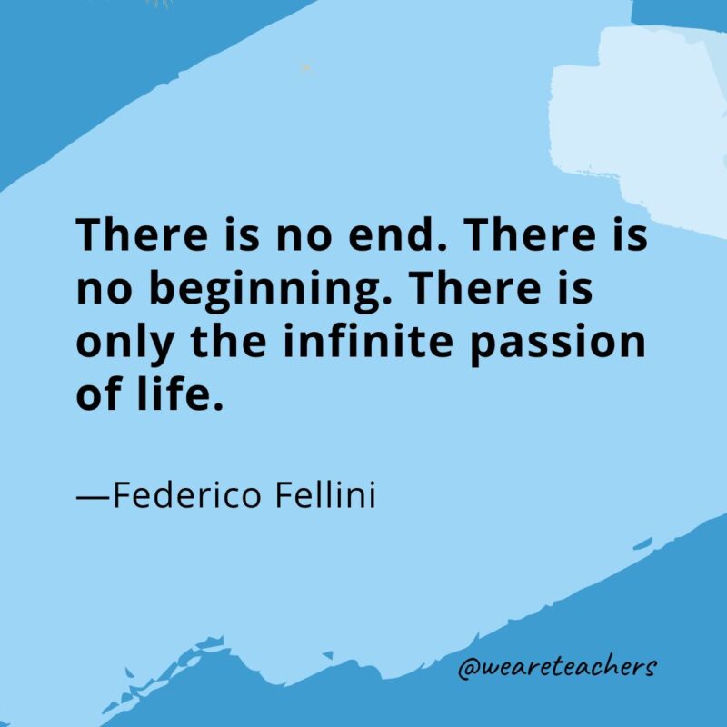 There is no end. There is no beginning. There is only the infinite passion of life. —Federico Fellini