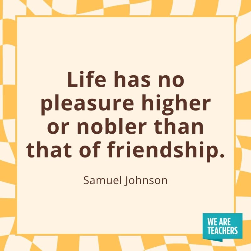 Life has no pleasure higher or nobler than that of friendship. —Samuel Johnson