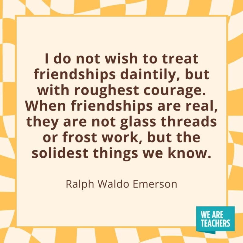 I do not wish to treat friendships daintily, but with roughest courage. When friendships are real, they are not glass threads or frost work, but the solidest things we know. —Ralph Waldo Emerson