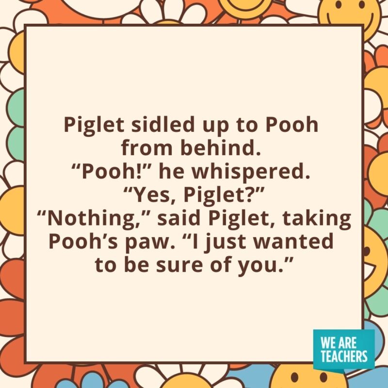 Piglet sidled up to Pooh from behind. 
"Pooh!" he whispered. 
"Yes, Piglet?"
"Nothing," said Piglet, taking Pooh's paw. "I just wanted to be sure of you."