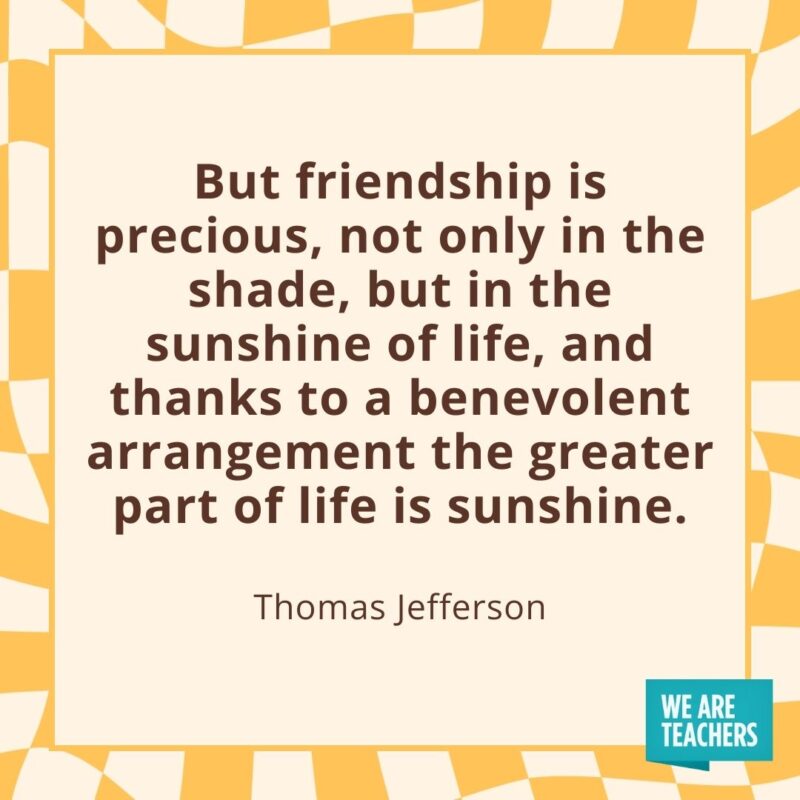 But friendship is precious, not only in the shade, but in the sunshine of life, and thanks to a benevolent arrangement the greater part of life is sunshine. —Thomas Jefferson