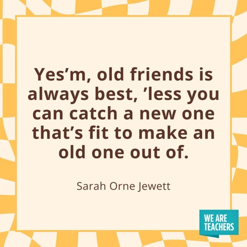 Yes'm, old friends is always best, ’less you can catch a new one that's fit to make an old one out of.—Sarah Orne Jewett