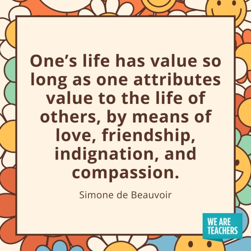 One's life has value so long as one attributes value to the life of others, by means of love, friendship, indignation, and compassion. —Simone de Beauvoir