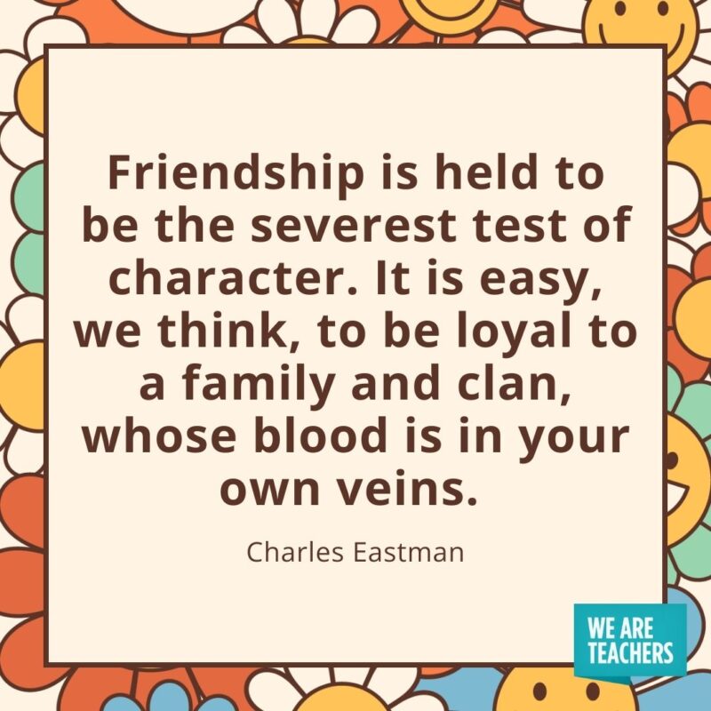 Friendship is held to be the severest test of character. It is easy, we think, to be loyal to a family and clan, whose blood is in your own veins. —Charles Eastman