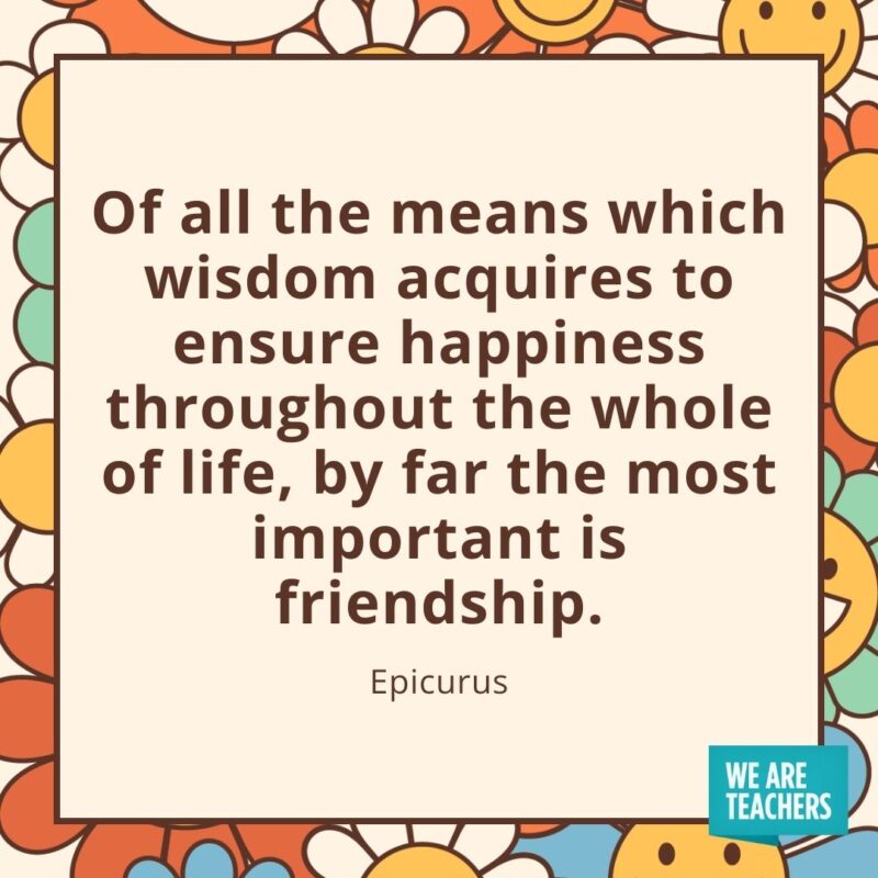 Of all the means which wisdom acquires to ensure happiness throughout the whole of life, by far the most important is friendship. —Epicurus