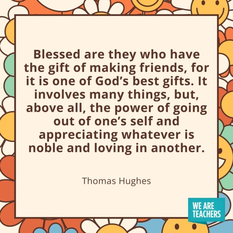 Blessed are they who have the gift of making friends, for it is one of God's best gifts. It involves many things, but, above all, the power of going out of one's self and appreciating whatever is noble and loving in another. —Thomas Hughes