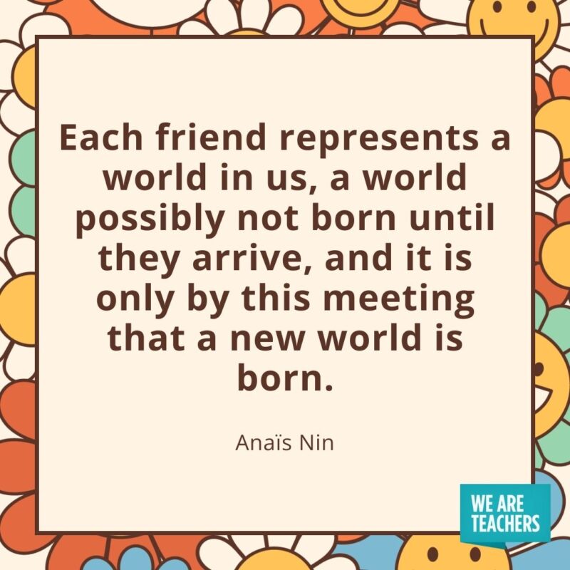 Each friend represents a world in us, a world possibly not born until they arrive, and it is only by this meeting that a new world is born. —Anaïs Nin