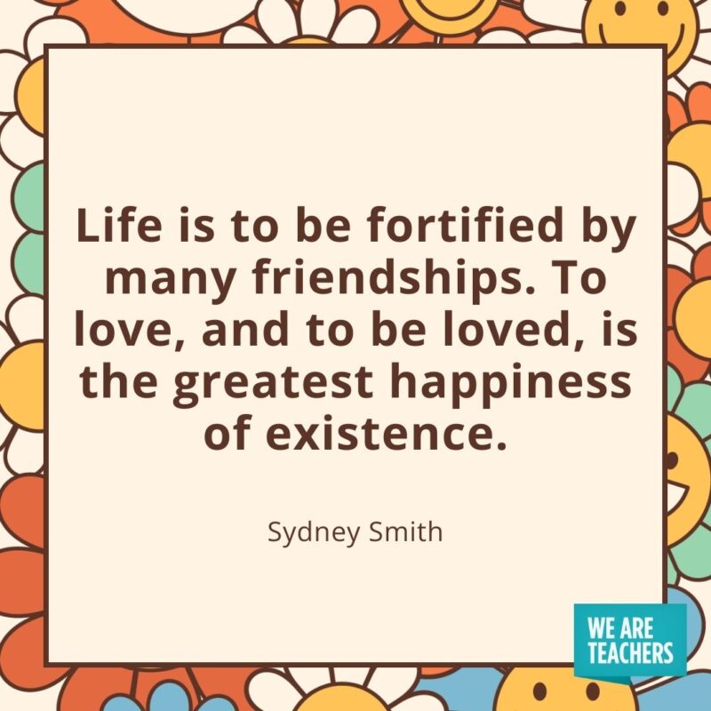 Life is to be fortified by many friendships. To love, and to be loved, is the greatest happiness of existence. —Sydney Smith