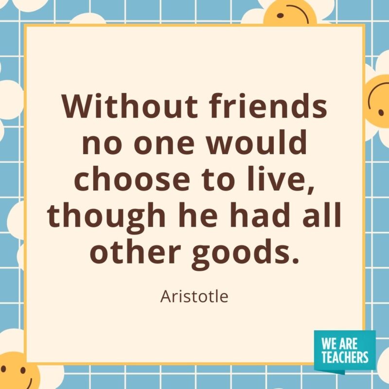 Without friends no one would choose to live, though he had all other goods. —Aristotle- friendship quotes