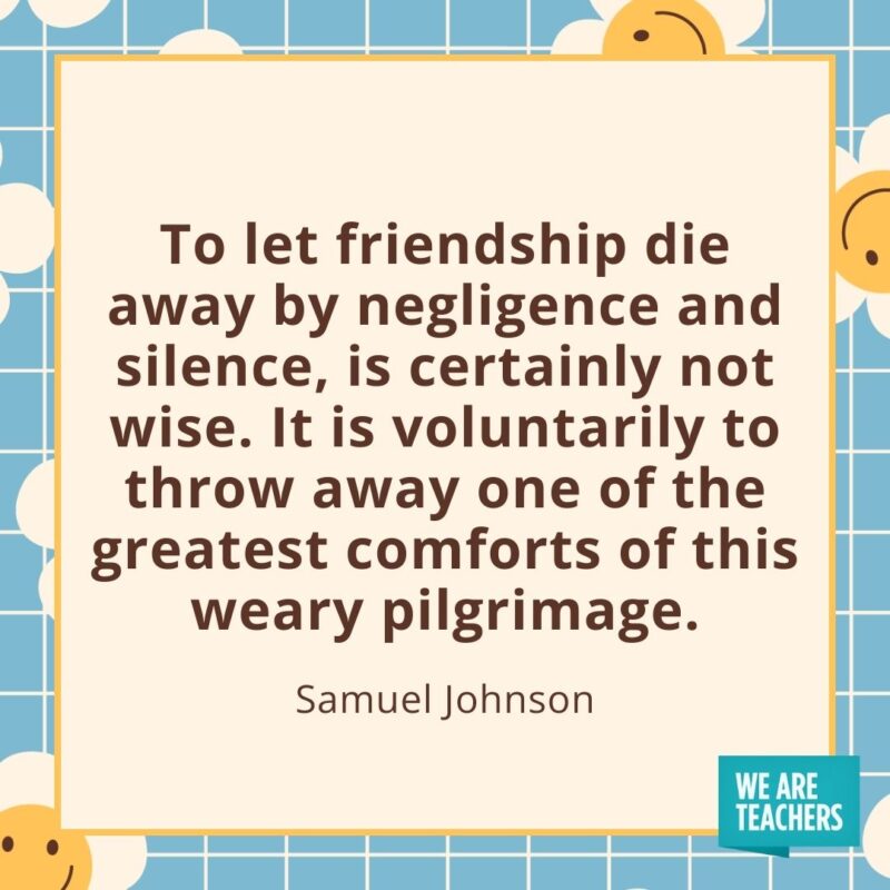 To let friendship die away by negligence and silence, is certainly not wise. It is voluntarily to throw away one of the greatest comforts of this weary pilgrimage. —Samuel Johnson