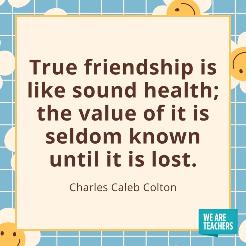 True friendship is like sound health; the value of it is seldom known until it is lost. —Charles Caleb Colton