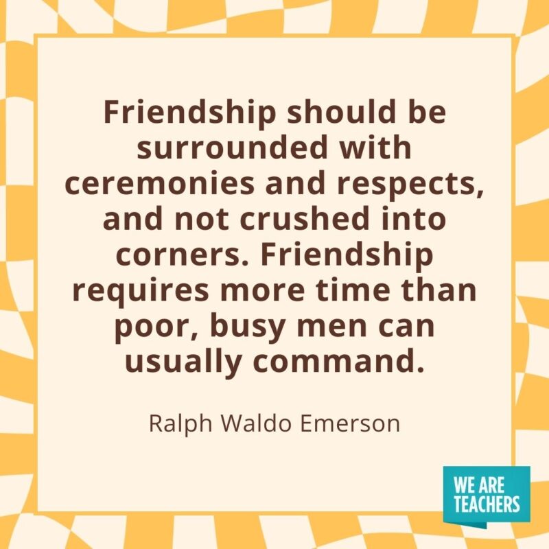 Friendship should be surrounded with ceremonies and respects, and not crushed into corners. Friendship requires more time than poor, busy men can usually command. —Ralph Waldo Emerson