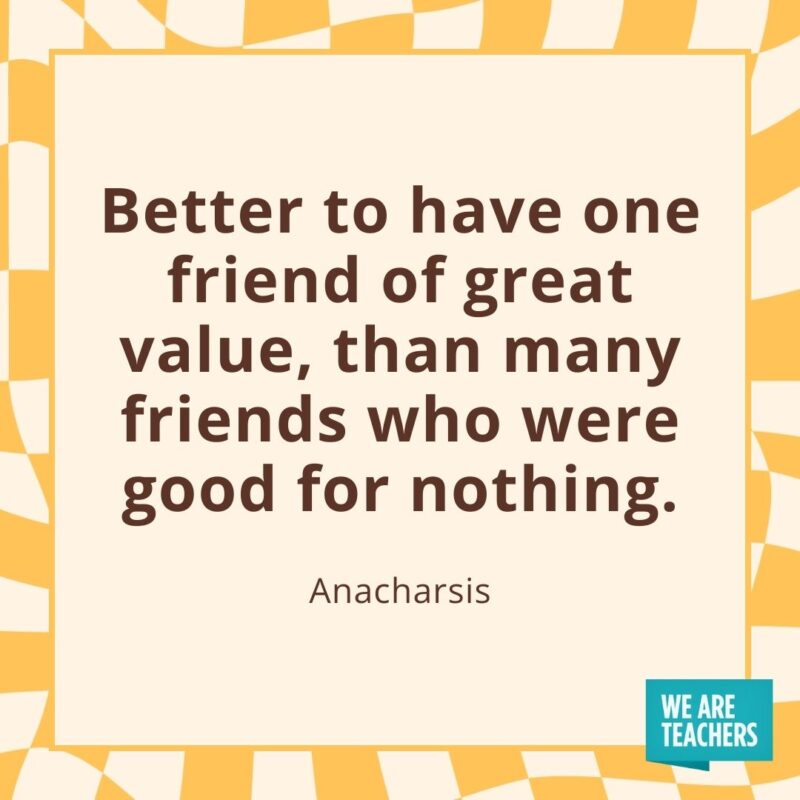 Better to have one friend of great value, than many friends who were good for nothing. —Anacharsis