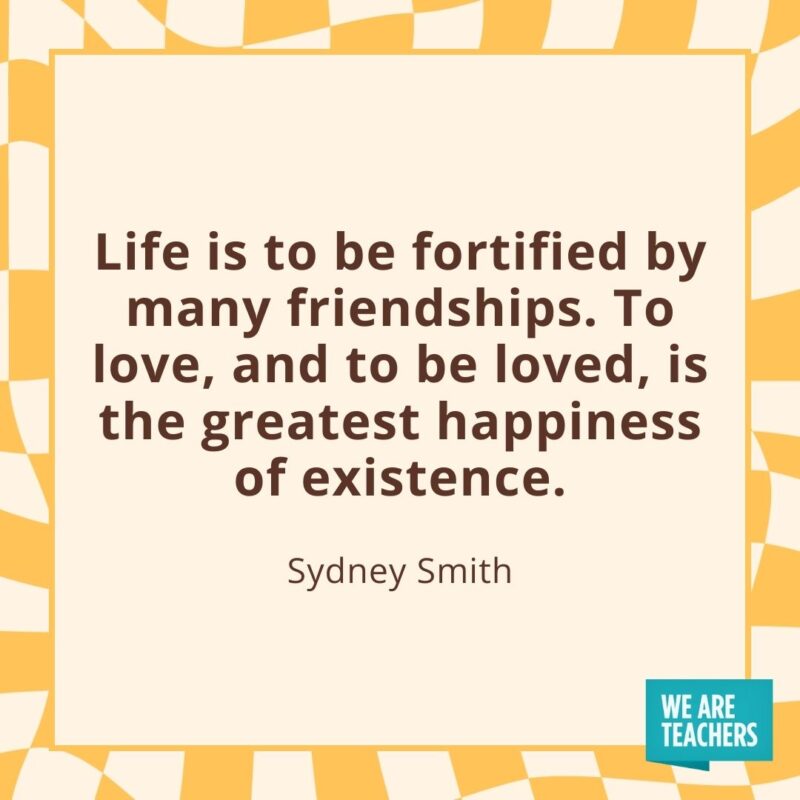 Life is to be fortified by many friendships. To love, and to be loved, is the greatest happiness of existence. —Sydney Smith