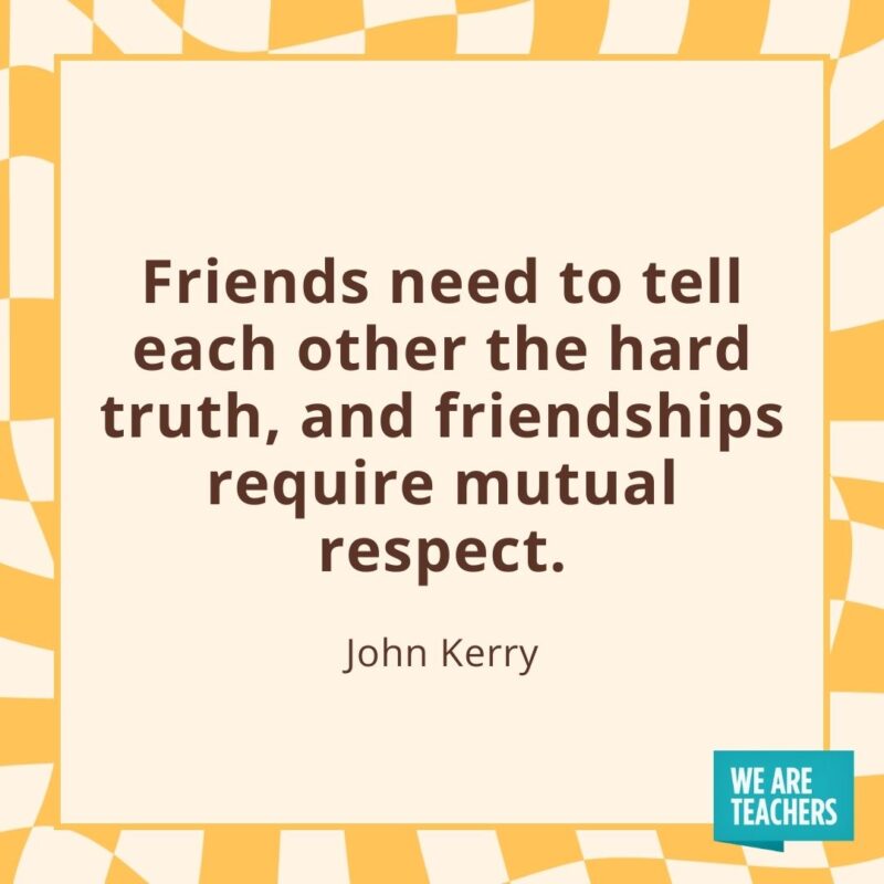 Friends need to tell each other the hard truth, and friendships require mutual respect. —John Kerry
