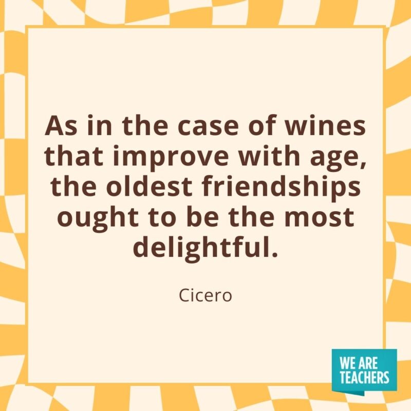As in the case of wines that improve with age, the oldest friendships ought to be the most delightful. —Cicero