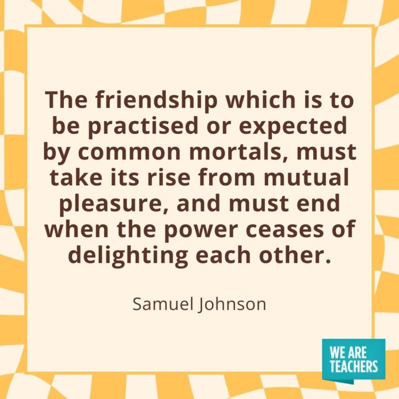 The friendship which is to be practised or expected by common mortals, must take its rise from mutual pleasure, and must end when the power ceases of delighting each other. —Samuel Johnson- friendship quotes