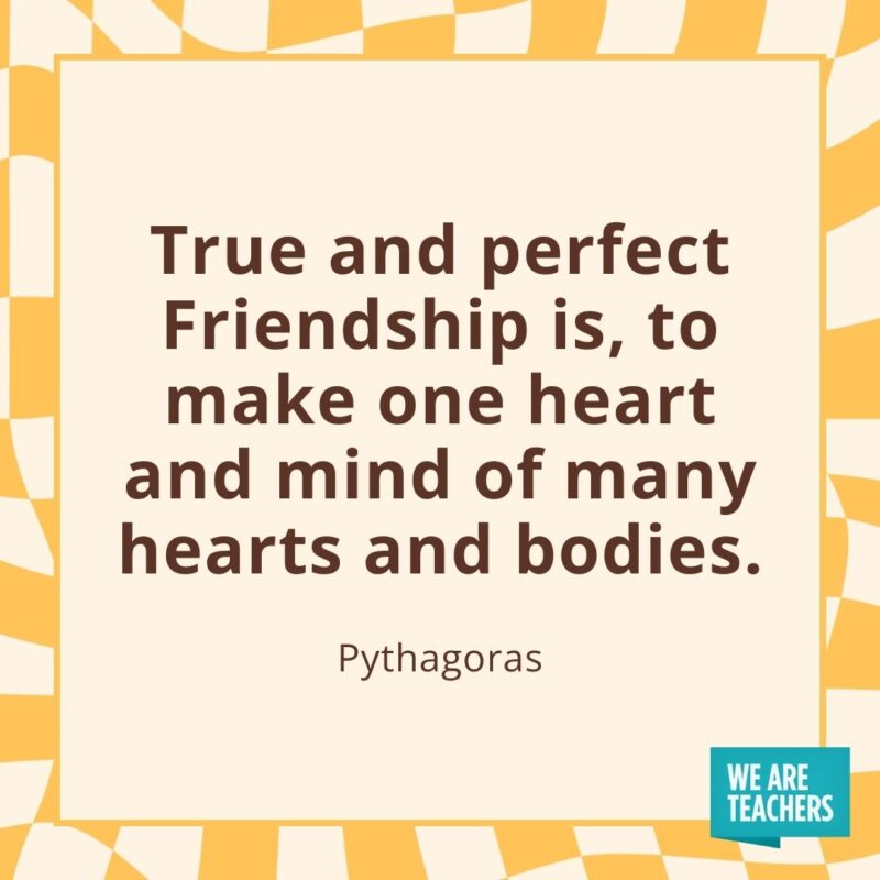 True and perfect Friendship is, to make one heart and mind of many hearts and bodies. —Pythagoras