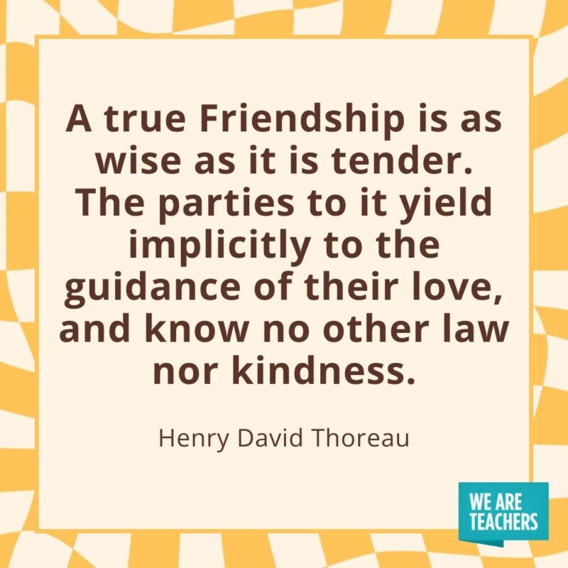 A true Friendship is as wise as it is tender. The parties to it yield implicitly to the guidance of their love, and know no other law nor kindness. —Henry David Thoreau- friendship quotes