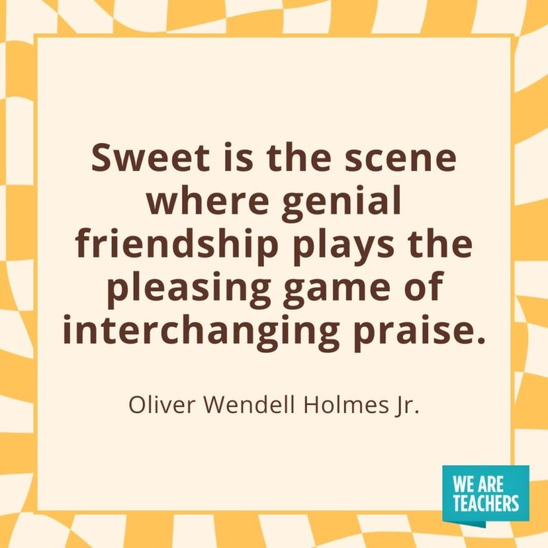 Sweet is the scene where genial friendship plays the pleasing game of interchanging praise. —Oliver Wendell Holmes Jr.