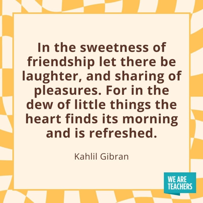 In the sweetness of friendship let there be laughter, and sharing of pleasures. For in the dew of little things the heart finds its morning and is refreshed. —Kahlil Gibran- friendship quotes