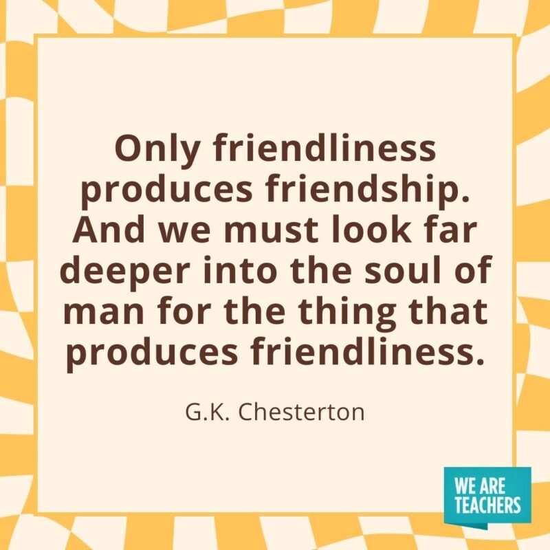 Only friendliness produces friendship. And we must look far deeper into the soul of man for the thing that produces friendliness. —G.K. Chesterton- friendship quotes