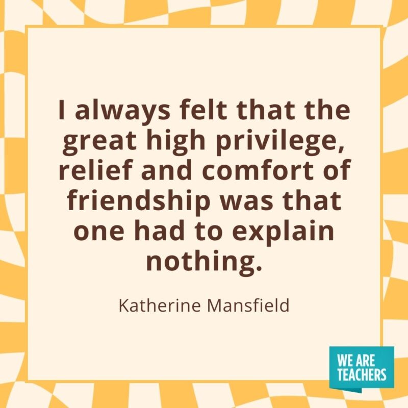 I always felt that the great high privilege, relief and comfort of friendship was that one had to explain nothing. —Katherine Mansfield