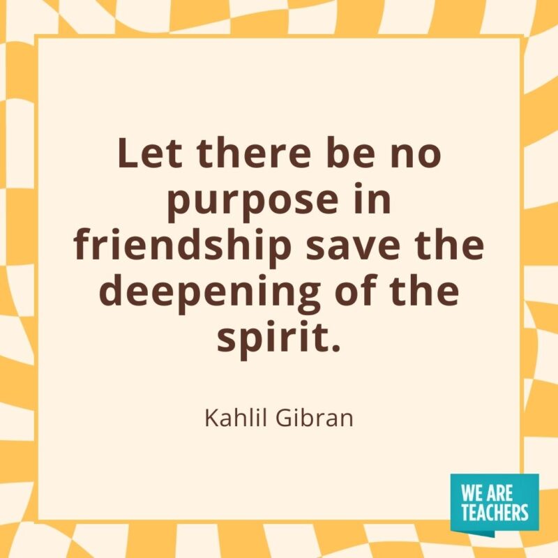 Let there be no purpose in friendship save the deepening of the spirit. —Kahlil Gibran