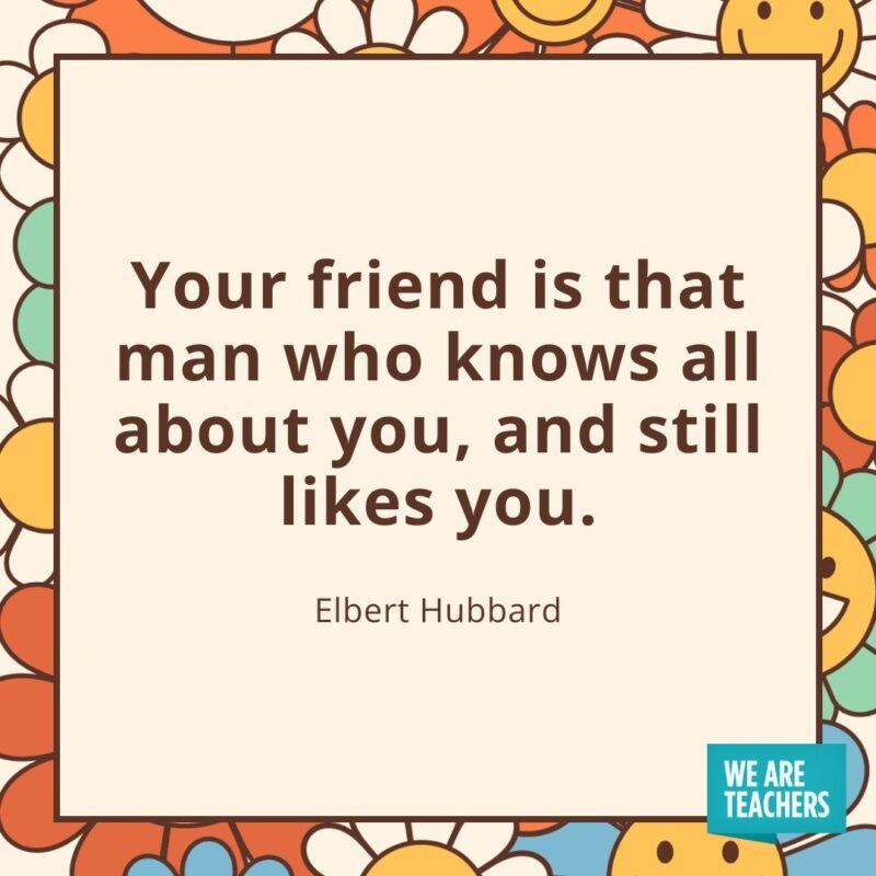 Your friend is that man who knows all about you, and still likes you. —Elbert Hubbard