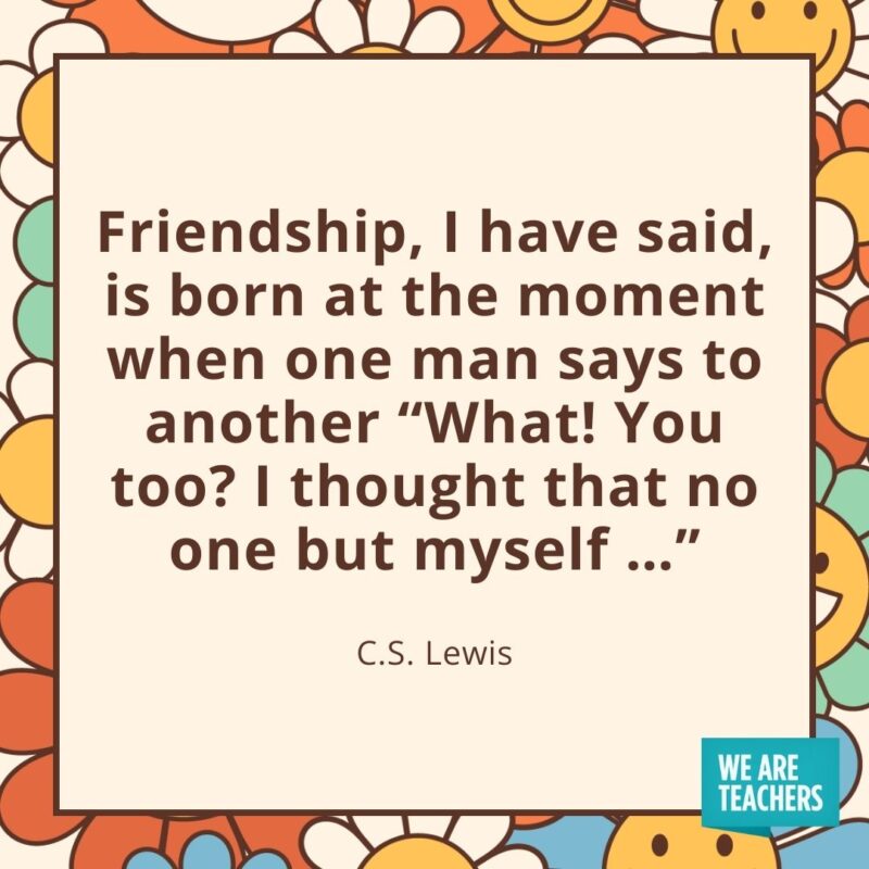 Friendship, I have said, is born at the moment when one man says to another 