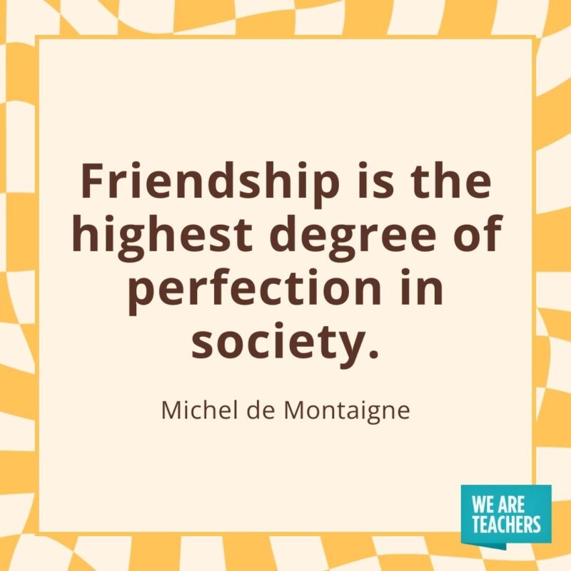 Friendship is the highest degree of perfection in society. —Michel de Montaigne