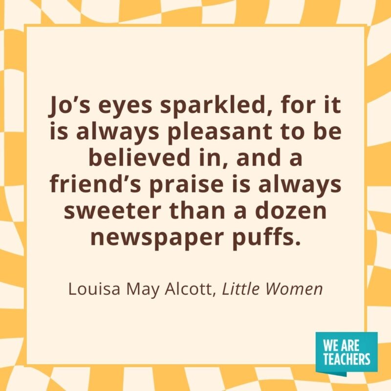 Jo’s eyes sparkled, for it is always pleasant to be believed in, and a friend’s praise is always sweeter than a dozen newspaper puffs. —Louisa May Alcott, Little Women