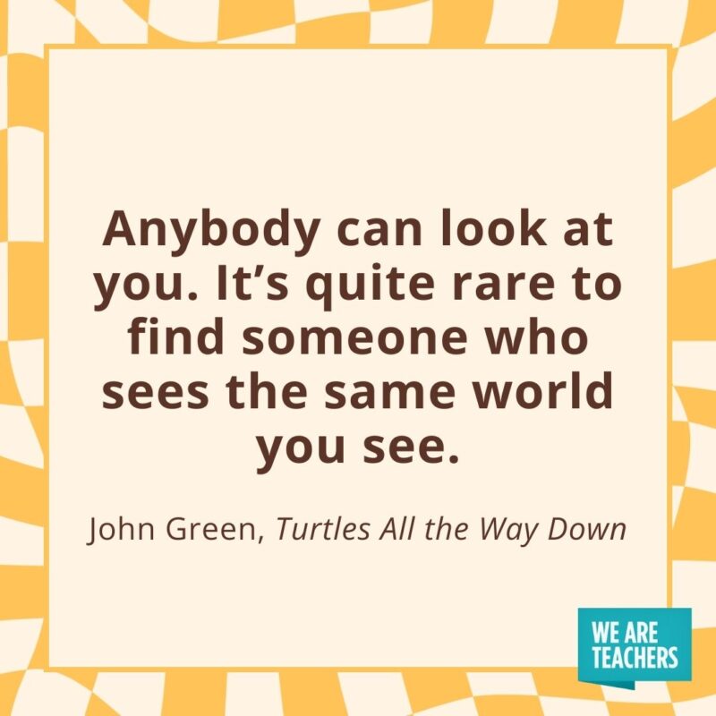 Anybody can look at you. It’s quite rare to find someone who sees the same world you see. —John Green, Turtles All the Way Down