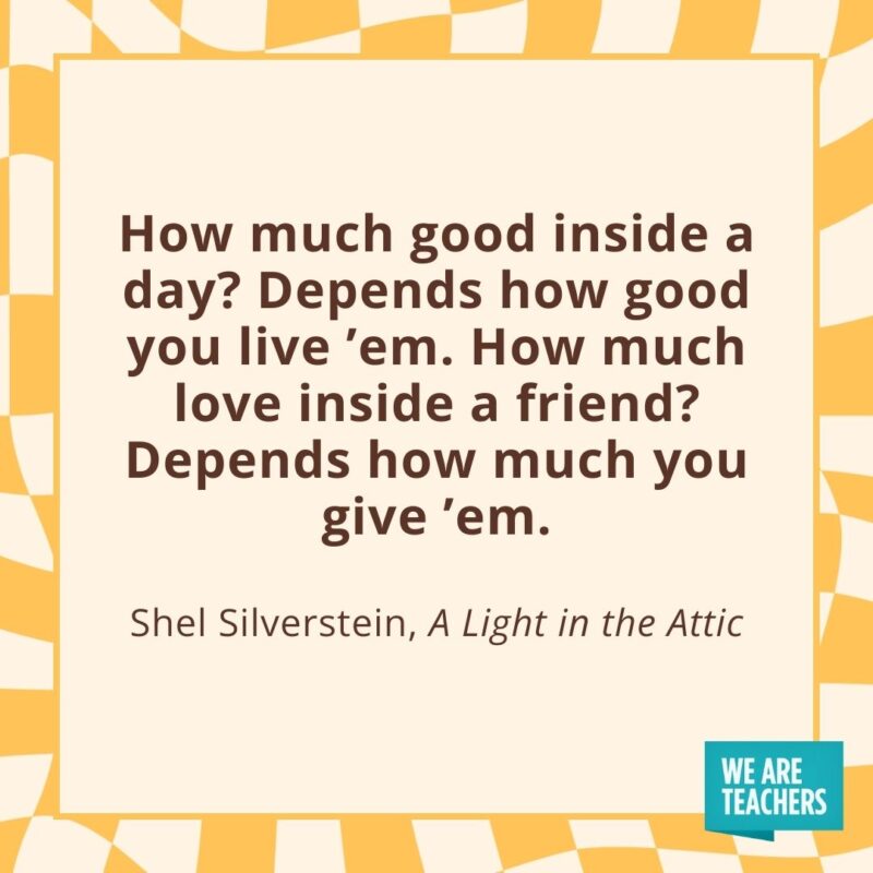 How much good inside a day? Depends how good you live ’em. How much love inside a friend? Depends how much you give ’em. —Shel Silverstein, A Light in the Attic