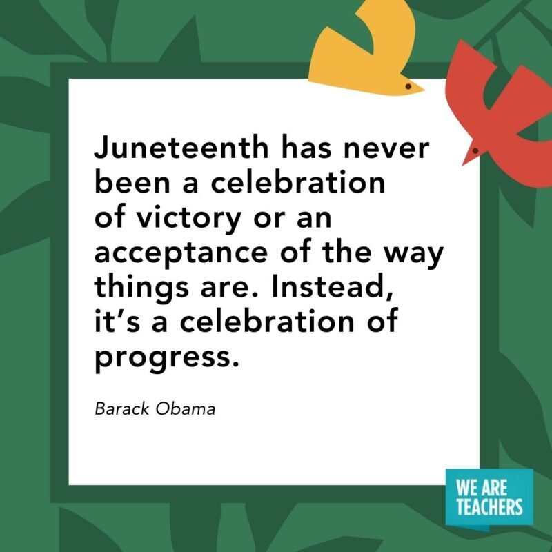 Juneteenth has never been a celebration of victory or an acceptance of the way things are. Instead, it’s a celebration of progress. — Barack Obama Juneteenth has never been a celebration of victory or an acceptance of the way things are. Instead, it’s a celebration of progress. — Barack Obama