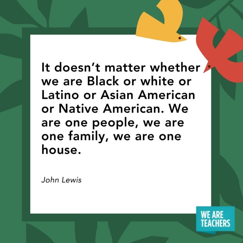 It doesn’t matter whether we are Black or white or Latino or Asian American or Native American. We are one people, we are one family, we are one house. — John Lewis It doesn’t matter whether we are Black or white or Latino or Asian American or Native American. We are one people, we are one family, we are one house. — John Lewis- Juneteenth quotes