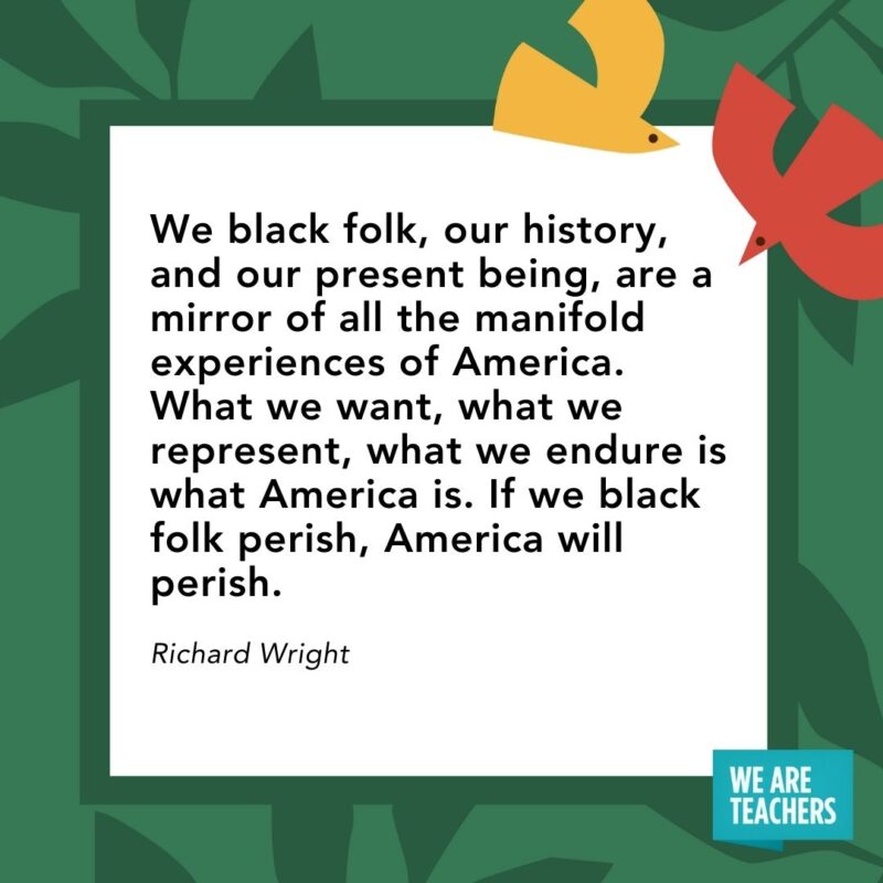 We black folk, our history, and our present being, are a mirror of all the manifold experiences of America. What we want, what we represent, what we endure is what America is. If we black folk perish, America will perish. — Richard Wright We black folk, our history, and our present being, are a mirror of all the manifold experiences of America. What we want, what we represent, what we endure is what America is. If we black folk perish, America will perish. — Richard Wright- Juneteenth quotes