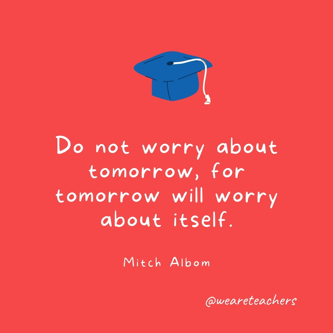Do not worry about tomorrow, for tomorrow will worry about itself. —Mitch Albom Do not worry about tomorrow, for tomorrow will worry about itself. —Mitch Albom