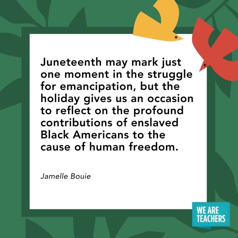 Juneteenth may mark just one moment in the struggle for emancipation, but the holiday gives us an occasion to reflect on the profound contributions of enslaved Black Americans to the cause of human freedom. — Jamelle Bouie Juneteenth may mark just one moment in the struggle for emancipation, but the holiday gives us an occasion to reflect on the profound contributions of enslaved Black Americans to the cause of human freedom. — Jamelle Bouie