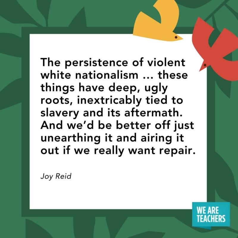 The persistence of violent white nationalism … these things have deep, ugly roots, inextricably tied to slavery and its aftermath. And we’d be better off just unearthing it and airing it out if we really want repair. — Joy Reid The persistence of violent white nationalism ... these things have deep, ugly roots, inextricably tied to slavery and its aftermath. And we'd be better off just unearthing it and airing it out if we really want repair. — Joy Reid