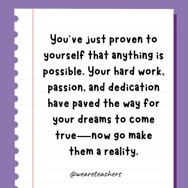You’ve just proven to yourself that anything is possible. Your hard work, passion, and dedication have paved the way for your dreams to come true—now go make them a reality.