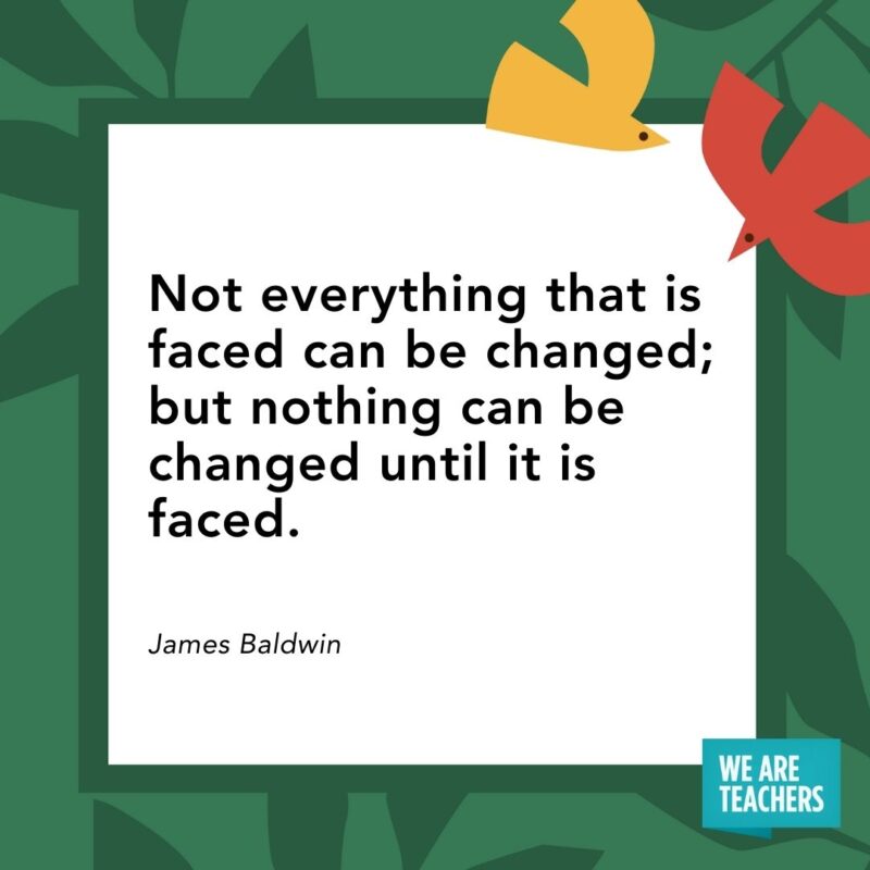 Not everything that is faced can be changed; but nothing can be changed until it is faced. — James Baldwin Not everything that is faced can be changed; but nothing can be changed until it is faced. — James Baldwin- Juneteenth quotes