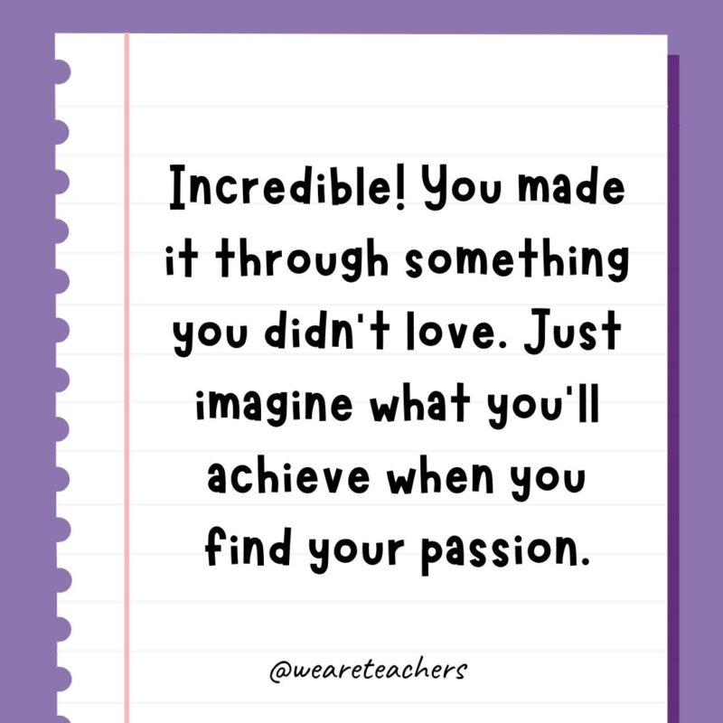 Incredible! You made it through something you didn’t love. Just imagine what you’ll achieve when you find your passion.