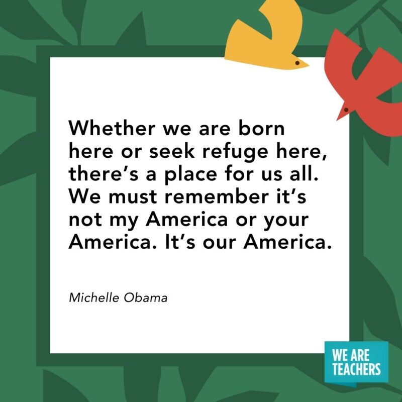 Whether we are born here or seek refuge here, there’s a place for us all. We must remember it’s not my America or your America. It’s our America. — Michelle Obama Whether we are born here or seek refuge here, there’s a place for us all. We must remember it’s not my America or your America. It’s our America. — Michelle Obama