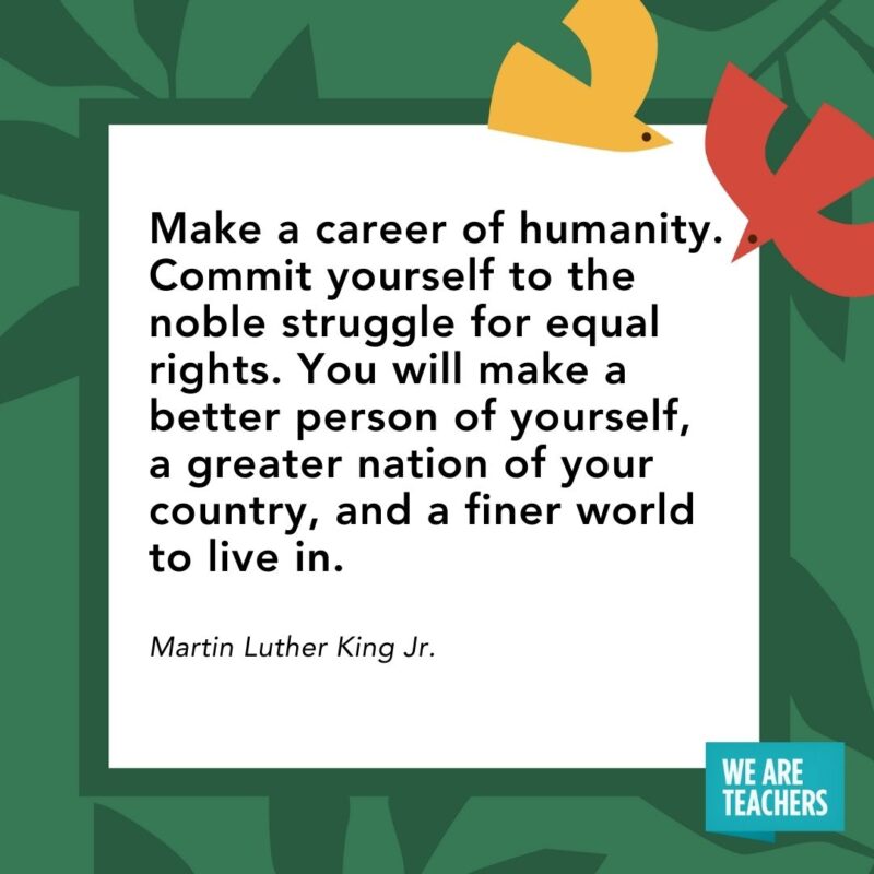 Make a career of humanity. Commit yourself to the noble struggle for equal rights. You will make a better person of yourself, a greater nation of your country, and a finer world to live in. — Martin Luther King Jr. Make a career of humanity. Commit yourself to the noble struggle for equal rights. You will make a better person of yourself, a greater nation of your country, and a finer world to live in. — Martin Luther King Jr.
