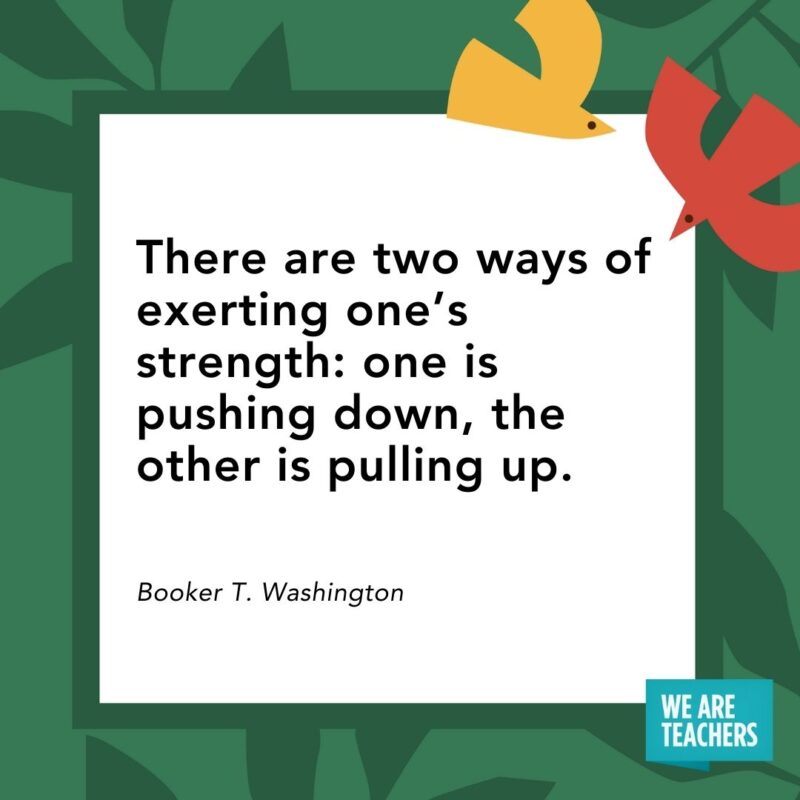 There are two ways of exerting one’s strength: one is pushing down, the other is pulling up. — Booker T. Washington There are two ways of exerting one’s strength: one is pushing down, the other is pulling up. — Booker T. Washington- Juneteenth quotes