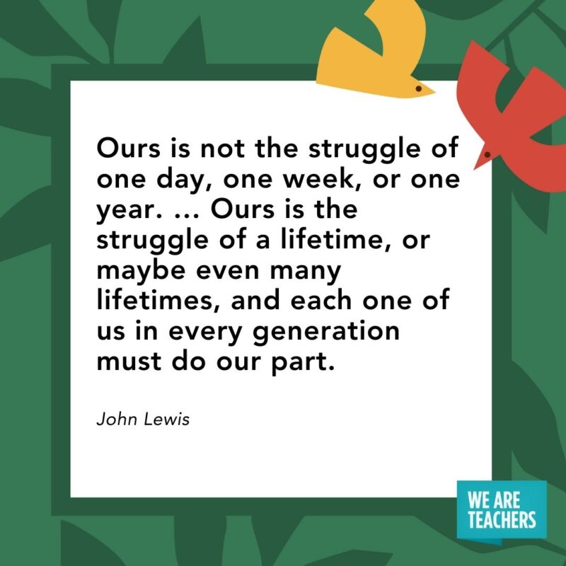 Ours is not the struggle of one day, one week, or one year. … Ours is the struggle of a lifetime, or maybe even many lifetimes, and each one of us in every generation must do our part. — John Lewis Ours is not the struggle of one day, one week, or one year. ... Ours is the struggle of a lifetime, or maybe even many lifetimes, and each one of us in every generation must do our part. — John Lewis- Juneteenth quotes