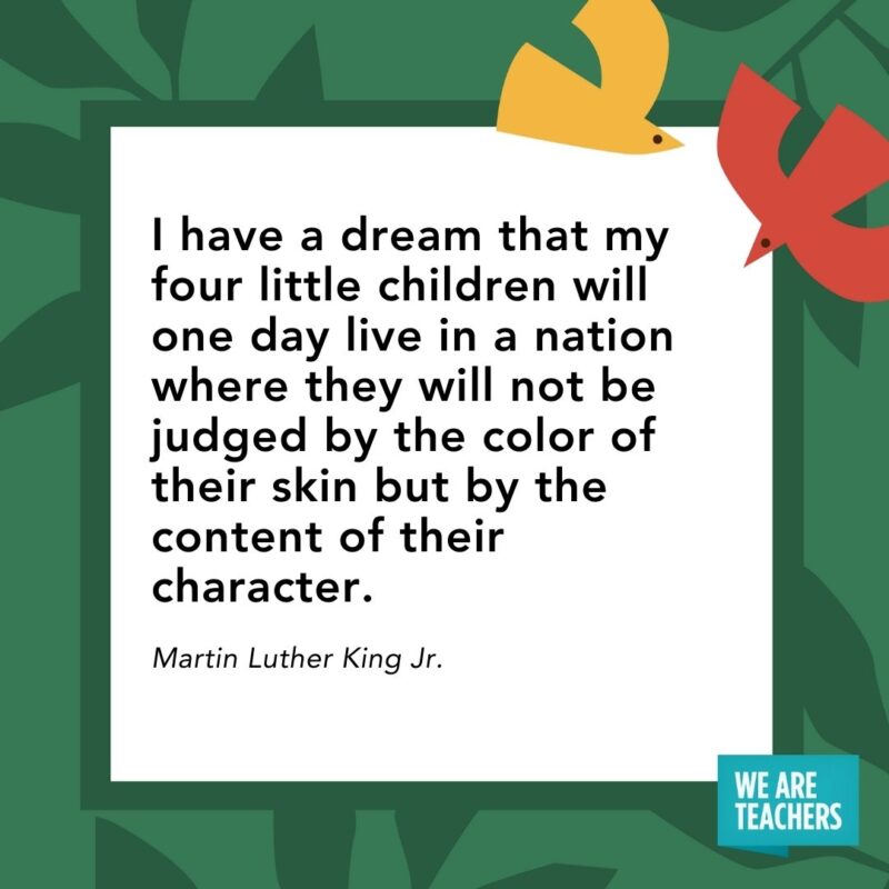 I have a dream that my four little children will one day live in a nation where they will not be judged by the color of their skin but by the content of their character. — Martin Luther King Jr. I have a dream that my four little children will one day live in a nation where they will not be judged by the color of their skin but by the content of their character. — Martin Luther King Jr.