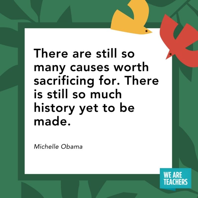 There are still so many causes worth sacrificing for. There is still so much history yet to be made. — Michelle Obama There are still so many causes worth sacrificing for. There is still so much history yet to be made. — Michelle Obama